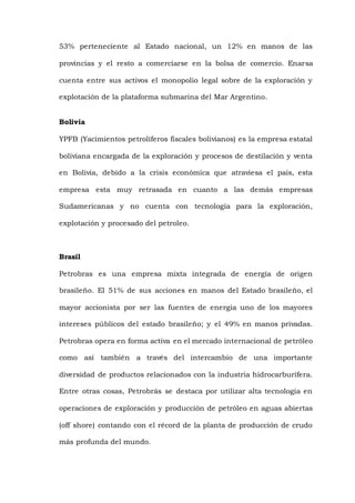 53% perteneciente al Estado nacional, un 12% en manos de las
provincias y el resto a comerciarse en la bolsa de comercio. Enarsa
cuenta entre sus activos el monopolio legal sobre de la exploración y
explotación de la plataforma submarina del Mar Argentino.
Bolivia
YPFB (Yacimientos petrolíferos fiscales bolivianos) es la empresa estatal
boliviana encargada de la exploración y procesos de destilación y venta
en Bolivia, debido a la crisis económica que atraviesa el país, esta
empresa esta muy retrasada en cuanto a las demás empresas
Sudamericanas y no cuenta con tecnología para la exploración,
explotación y procesado del petroleo.
Brasil
Petrobras es una empresa mixta integrada de energía de origen
brasileño. El 51% de sus acciones en manos del Estado brasileño, el
mayor accionista por ser las fuentes de energia uno de los mayores
intereses públicos del estado brasileño; y el 49% en manos privadas.
Petrobras opera en forma activa en el mercado internacional de petróleo
como así también a través del intercambio de una importante
diversidad de productos relacionados con la industria hidrocarburífera.
Entre otras cosas, Petrobrás se destaca por utilizar alta tecnología en
operaciones de exploración y producción de petróleo en aguas abiertas
(off shore) contando con el récord de la planta de producción de crudo
más profunda del mundo.
 