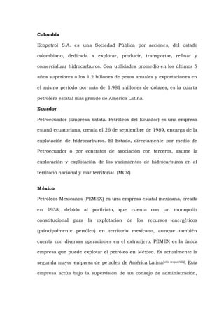 Colombia
Ecopetrol S.A. es una Sociedad Pública por acciones, del estado
colombiano, dedicada a explorar, producir, transportar, refinar y
comercializar hidrocarburos. Con utilidades promedio en los últimos 5
años superiores a los 1.2 billones de pesos anuales y exportaciones en
el mismo período por más de 1.981 millones de dólares, es la cuarta
petrolera estatal más grande de América Latina.
Ecuador
Petroecuador (Empresa Estatal Petróleos del Ecuador) es una empresa
estatal ecuatoriana, creada el 26 de septiembre de 1989, encarga de la
explotación de hidrocarburos. El Estado, directamente por medio de
Petroecuador o por contratos de asociación con terceros, asume la
exploración y explotación de los yacimientos de hidrocarburos en el
territorio nacional y mar territorial. (MCR)
México
Petróleos Mexicanos (PEMEX) es una empresa estatal mexicana, creada
en 1938, debido al porfiriato, que cuenta con un monopolio
constitucional para la explotación de los recursos energéticos
(principalmente petróleo) en territorio mexicano, aunque también
cuenta con diversas operaciones en el extranjero. PEMEX es la única
empresa que puede explotar el petróleo en México. Es actualmente la
segunda mayor empresa de petroleo de América Latina[cita requerida]. Esta
empresa actúa bajo la supervisión de un consejo de administración,
 