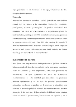 cuyo presidente es el Secretario de Energía, actualmente la Dra.
Georgina Kessel Martínez.
Venezuela
Petróleos de Venezuela Sociedad Anónima (PDVSA) es una empresa
estatal que se dedica a la explotación, producción, refinación,
petroquímica, mercadeo y transporte del petróleo venezolano. Fue
creada el 1 de enero de 1976. PDVSA es la empresa más grande de
América Latina, catalogada en 2005 como la tercera empresa petrolera
a nivel mundial y clasificada por la revista internacional Fortune como
la empresa número 35 entre las 500 más grandes del mundo.[1]
Petróleos de Venezuela está de tercera en el ranking de las 50 empresas
petroleras del mundo, sólo superada por Saudi Aramco, de Arabia
Saudita, y por ExxonMobil, de Estados Unidos.
EL PETROLEO EN EL PERU
Perú posee una larga tradición como productor de petróleo. Hasta la
primera mitad del siglo, las operaciones en la costa norte estuvieron
entre las primeras y más importantes actividades petroleras de
Iberoamérica; en años posteriores se inició un permanente
cuestionamiento de esta actividad que desembocó en posiciones
políticas equivocadas y en la falta de políticas promocionales
adecuadas, con lo que se produjo un deterioro de la situación y una
caída de la industria petrolera nacional. El resultado fue una drástica
reducción de las reservas y de la producción de hidrocarburos; grandes
zonas con muchas posibilidades permanecieron sin explorar o, en el
 