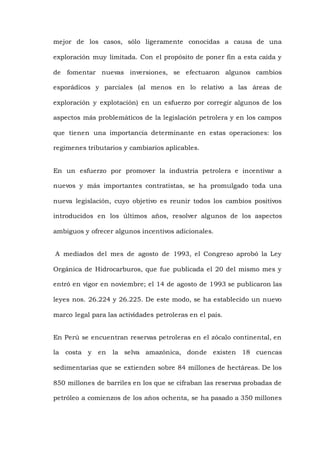 mejor de los casos, sólo ligeramente conocidas a causa de una
exploración muy limitada. Con el propósito de poner fin a esta caída y
de fomentar nuevas inversiones, se efectuaron algunos cambios
esporádicos y parciales (al menos en lo relativo a las áreas de
exploración y explotación) en un esfuerzo por corregir algunos de los
aspectos más problemáticos de la legislación petrolera y en los campos
que tienen una importancia determinante en estas operaciones: los
regímenes tributarios y cambiarios aplicables.
En un esfuerzo por promover la industria petrolera e incentivar a
nuevos y más importantes contratistas, se ha promulgado toda una
nueva legislación, cuyo objetivo es reunir todos los cambios positivos
introducidos en los últimos años, resolver algunos de los aspectos
ambiguos y ofrecer algunos incentivos adicionales.
A mediados del mes de agosto de 1993, el Congreso aprobó la Ley
Orgánica de Hidrocarburos, que fue publicada el 20 del mismo mes y
entró en vigor en noviembre; el 14 de agosto de 1993 se publicaron las
leyes nos. 26.224 y 26.225. De este modo, se ha establecido un nuevo
marco legal para las actividades petroleras en el país.
En Perú se encuentran reservas petroleras en el zócalo continental, en
la costa y en la selva amazónica, donde existen 18 cuencas
sedimentarias que se extienden sobre 84 millones de hectáreas. De los
850 millones de barriles en los que se cifraban las reservas probadas de
petróleo a comienzos de los años ochenta, se ha pasado a 350 millones
 