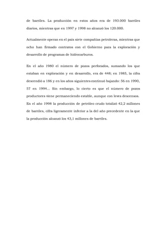 de barriles. La producción en estos años era de 193.000 barriles
diarios, mientras que en 1997 y 1998 no alcanzó los 120.000.
Actualmente operan en el país siete compañías petroleras, mientras que
ocho han firmado contratos con el Gobierno para la exploración y
desarrollo de programas de hidrocarburos.
En el año 1980 el número de pozos perforados, sumando los que
estaban en exploración y en desarrollo, era de 448; en 1985, la cifra
descendió a 186 y en los años siguientes continuó bajando: 56 en 1990,
57 en 1994... Sin embargo, lo cierto es que el número de pozos
productores viene permaneciendo estable, aunque con leves descensos.
En el año 1998 la producción de petróleo crudo totalizó 42,2 millones
de barriles, cifra ligeramente inferior a la del año precedente en la que
la producción alcanzó los 43,1 millones de barriles.
 