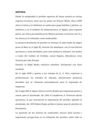 HISTORIA
Desde la antigüedad el petróleo aparecía de forma natural en ciertas
regiones terrestres como son los países de Oriente Medio. Hace 6.000
años en Asiria y en Babilonia se usaba para pegar ladrillos y piedras, en
medicina y en el calafateo de embarcaciones; en Egipto, para engrasar
pieles; las tribus precolombinas de México pintaron esculturas con él; y
los chinos ya lo utilizaban como combustible.
La primera destilación de petróleo se atribuye al sabio árabe de origen
persa Al-Razi en el siglo IX, inventor del alambique, con el cual obtenía
queroseno y otros destilados, para usos médicos y militares. Los árabes
a través del Califato de Córdoba, actual España, difundieron estas
técnicas por toda Europa.
Durante la Edad Media continuó usándose únicamente con fines
curativos.
En el siglo XVIII y gracias a los trabajos de G. A. Hirn, empiezan a
perfeccionarse los métodos de refinado, obteniéndose productos
derivados que se utilizarán principalmente para el engrasado de
máquinas.
En el siglo XIX se logran obtener aceites fluidos que empezaran pronto a
usarse para el alumbrado. En 1846 el canadiense A. Gesnerse obtuvo
queroseno, lo que incrementó la importancia del petróleo aplicado al
alumbrado. En 1859 Edwin Drake perforó el primer pozo de petróleo en
Pensilvania.
La aparición de los motores de combustión interna abrió nuevas e
importantes perspectivas en la utilización del petróleo, sobre todo en
 