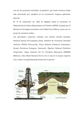 uno de los productos derivados, la gasolina, que hasta entonces había
sido desechada por completo al no encontrarle ninguna aplicación
práctica.
El 14 de septiembre de 1960 en Bagdad, (Iraq) se constituye la
Organización de Países Exportadores de Petróleo (OPEP), fundada por el
Ministro de Energias venezolano Juan Pablo Perez Alfonso, junto con un
grupo de ministros árabes.
Las principales empresas estatales son Aramco (Arabia Saudita),
National Iranian Oil Company (Irán), Petróleos de Venezuela Sociedad
Anónima PDVSA (Venezuela), China National Petroleum Corporation,
Kuwait Petroleum Company, Sonatrach, Nigerian National Petroleum
Corporation, Libya National Oil Co, Petróleos Mexicanos (PEMEX)
(México) y Abu Dhabi National Oil Co. En el caso de la mayor empresa
rusa, lukoil, la propiedad gubernamental es parcial.
 