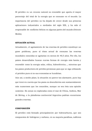 El petróleo es un recurso natural no renovable que aporta el mayor
porcentaje del total de la energía que se consume en el mundo. La
importancia del petróleo no ha dejado de crecer desde sus primeras
aplicaciones industriales a mediados del siglo XIX, y ha sido el
responsable de conflictos bélicos en algunas partes del mundo (Oriente
Medio).
SITUACIÓN ACTUAL
Actualmente, el agotamiento de las reservas de petróleo constituye un
grave problema, pues al ritmo actual de consumo las reservas
mundiales conocidas se agotarían en menos de 40,5 años. Por ello, los
países desarrollados buscan nuevas formas de energía más barata y
renovable como la energía solar, eólica, hidroeléctrica..., mientras que
los países productores de petróleo presionan para que se siga utilizando
el petróleo pues si no sus economías se hundirían.
Aún así, a medio plazo, la situación no parece tan alarmante, pues hay
que tener en cuenta que los pozos no descubiertos son sustancialmente
más numerosos que los conocidos, aunque no sea ésta una opinión
unánime. En zonas no exploradas como el mar de China, Arafura, Mar
de Béring, o la plataforma continental Argentina podrían encontrarse
grandes reservas.
COMPOSICIÓN
El petróleo está formado principalmente por hidrocarburos, que son
compuestos de hidrógeno y carbono, en su mayoría parafinas, naftenos
 