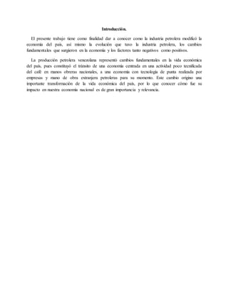 Introducción.
El presente trabajo tiene como finalidad dar a conocer como la industria petrolera modificó la
economía del país, así mismo la evolución que tuvo la industria petrolera, los cambios
fundamentales que surgieron en la economía y los factores tanto negativos como positivos.
La producción petrolera venezolana representó cambios fundamentales en la vida económica
del país, pues constituyó el tránsito de una economía centrada en una actividad poco tecnificada
del café en manos obreras nacionales, a una economía con tecnología de punta realizada por
empresas y mano de obra extranjera petroleras para su momento. Este cambio origino una
importante transformación de la vida económica del país, por lo que conocer cómo fue su
impacto en nuestra economía nacional es de gran importancia y relevancia.
 