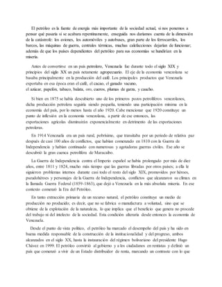 El petróleo es la fuente de energía más importante de la sociedad actual, si nos ponemos a
pensar qué pasaría si se acabara repentinamente, enseguida nos daríamos cuenta de la dimensión
de la catástrofe: los aviones, los automóviles y autobuses, gran parte de los ferrocarriles, los
barcos, las máquinas de guerra, centrales térmicas, muchas calefacciones dejarían de funcionar;
además de que los países dependientes del petróleo para sus economías se hundirían en la
miseria.
Antes de convertirse en un país petrolero, Venezuela fue durante todo el siglo XIX y
principios del siglo XX un país netamente agropecuario. El eje de la economía venezolana se
basaba principalmente en la producción del café. Los principales productos que Venezuela
exportaba en esa época eran el café, el cacao, el ganado vacuno,
el azúcar, papelón, tabaco, balata, oro, cueros, plumas de garza, y caucho.
Si bien en 1875 se había descubierto uno de los primeros pozos petrolíferos venezolanos,
dicha producción petrolera seguiría siendo pequeña, teniendo una participación mínima en la
economía del país, por lo menos hasta el año 1920. Cabe mencionar que 1920 constituye un
punto de inflexión en la economía venezolana, a partir de ese entonces, las
exportaciones agrícolas disminuirán exponencialmente en detrimento de las exportaciones
petroleras.
En 1914 Venezuela era un país rural, pobrísimo, que transitaba por un periodo de relativa paz
después de casi 100 años de conflictos, que habían comenzado en 1810 con la Guerra de
Independencia y habían continuado con numerosas y agotadoras guerras civiles. Ese año se
descubrió la gran cuenca petrolífera de Maracaibo.
La Guerra de Independencia contra el Imperio español se había prolongado por más de diez
años, entre 1811 y 1824, mucho más tiempo que las guerras libradas por otros países; a ella le
siguieron problemas internos durante casi todo el resto del siglo XIX, promovidos por héroes,
pseudohéroes y personajes de la Guerra de Independencia, conflictos que alcanzaron su clímax en
la llamada Guerra Federal (1859-1863), que dejó a Venezuela en la más absoluta miseria. En ese
contexto comenzó la Era del Petróleo.
En tanto extracción primaria de un recurso natural, el petróleo constituye un medio de
producción no producido; es decir, que no se fabrica o manufactura a voluntad, sino que se
obtiene de la explotación de la naturaleza, lo que implica que el beneficio que genera no procede
del trabajo ni del intelecto de la sociedad. Esta condición alteraría desde entonces la economía de
Venezuela.
Desde el punto de vista político, el petróleo ha marcado el desempeño del país y ha sido en
buena medida responsable de la construcción de la institucionalidad y del progreso, ambos
alcanzados en el siglo XX, hasta la instauración del régimen bolivariano del presidente Hugo
Chávez en 1999. El petróleo convirtió al gobierno y a los ciudadanos en rentistas y definió un
país que comenzó a vivir de un Estado distribuidor de renta, marcando un contraste con lo que
 