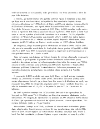 ocurre en la mayoría de las sociedades, en las que el Estado vive de sus ciudadanos a través del
pago de los impuestos.
El rentismo, que durante muchos años permitió distribuir riqueza y modernizar el país, tenía
que llegar a su fin con el crecimiento de la población. Los astronómicos ingresos fiscales
petroleros, del orden de los 37.440 millones de dólares en 2008, solo alcanzan, con una población
de 27 millones de habitantes, para repartir menos de cuatro dólares diarios a cada venezolano.
Este cálculo, hecho con los precios promedio de 86,81 dólares de 2008, se achica con los valores
de hoy la repartición de la renta se reduce aún más con el petróleo a 38,66 dólares el barril. Aquí
reside la clave de la política y la economía venezolanas en la actualidad. En 1999, el petróleo
contribuyó al PIB en 28,5%, porcentaje que descendió a 17,5% en 2007. Esto incluye ingresos
petroleros por ventas de 96.242 millones de dólares, regalías, impuestos sobre la renta y otros
impuestos por 27.935 millones de dólares, y aportes sociales por 13.897 millones de dólares.
En este periodo, el tipo de cambio pasó de 607 bolívares por dólar en 1999 a 2.150 en 2007,
valor que se ha mantenido hasta la fecha. La deuda pública interna pasó de 3,1% del PIB en 1999
a 10,7% en 2007. Hasta 2008, el presupuesto nacional se preparó con un precio promedio de la
cesta petrolera estimado en 35 dólares el barril.
Todo era bonanza para el régimen de Chávez: el precio del petróleo sobrepasaba con creces la
cifra prevista, lo que le permitía al gobierno disfrutar directamente del excedente, que se
transfería a las misiones sociales y a los bancos populares financiados directamente por PDVSA,
así como a fondos especiales, como el Fondo para el Desarrollo Económico y Social del País
(Fondespa) y el Fondo de Desarrollo Nacional (Fonden). Todos estos presupuestos eran
manejados directamente por el gobierno sin contraloría alguna por parte de la Asamblea
Nacional.
El presupuesto de 2009 se calculó a un precio de 60 dólares por barril, con una producción
estimada de 3,66 millones de barriles diarios (Mdb). Tras el inicio de la crisis y la baja de los
precios, el presupuesto ha tenido que revisarse hasta fijar un precio de 40 dólares por barril y una
producción de 3,1 Mdb. En este periodo, el gobierno creó 17 bancos y entidades financieras. La
inflación se mantuvo entre 12,3% y 31,2%. La población pasó de 22,7 a 27,4 millones de
habitantes.
En 2007, el petróleo contribuyó con 18,75% del PIB. Del total de las exportaciones de
Venezuela en 2008, apenas 7% (6.996 millones de dólares) no estuvieron relacionadas con los
hidrocarburos. Por otra parte, las importaciones no petroleras en 2008 totalizaron 42.840 millones
de dólares, que representan más de 46% de los ingresos petroleros. De estas importaciones, 24%
proviene de Estados Unidos y 13%, de Colombia.
El economista Domingo Maza Zavala, ex-director del Banco Central de Venezuela, plantea
dudas sobre las cifras de exportaciones petroleras del país, que el gobierno sitúa en 2,465 Mdb
diarios en 2008, con unos ingresos de 82.800 millones de dólares, a un precio de 92 dólares el
barril. Esta duda es ratificada por Ramón Espinosa, experto venezolano en temas de petróleo,
 