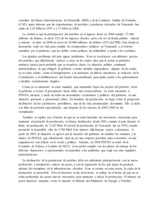 consultor del Banco Interamericano de Desarrollo (BID) y de la Comisión Andina de Fomento
(CAF), quien informa que las exportaciones de petróleo y productos derivados de Venezuela han
caído de 2,95 Mbd en 1997 a 1,71 Mbd en 2008.
La verdad es que la participación del petróleo en el ingreso fiscal en 2008 totalizó 37.440
millones de dólares, es decir 52% de los ingresos fiscales, pero a la vez la deuda pública –interna
y externa– se situó en 2008 en cerca de 50.000 millones de dólares (25% del PIB). Esta deuda se
incrementa cada vez más para cumplir los compromisos políticos en Venezuela y el exterior
asumidos por el gobierno, que los define como políticas de solidaridad y ayuda a los excluidos.
Los grandes problemas del país siguen pendientes. Si no se resolvieron con altísimos precios
del petróleo, que difícilmente vuelvan a verse en los cuatro años que le restan al gobierno,
entonces parece poco probable que se resuelvan ahora. La situación política continuará
deteriorándose, lo que obligará al gobierno a tomar medidas impopulares, algunas de las cuales
ya se están viendo, como el hostigamiento y la detención de líderes opositores, la violación de la
Constitución y el debilitamiento del Estado descentralizado para quitar poder a los gobernadores
y alcaldes recientemente elegidos.
Como ya se mencionó, la crisis mundial, que mantendrá bajos los precios del petróleo, forzó
al gobierno a revisar el presupuesto hacia cifras más conservadoras. La crisis encuentra a
PDVSA, alcancía y ancla de todas las necesidades económicas y políticas del gobierno, en una
situación gerencial y operacional crítica. En términos de producción, no logra evitar la progresiva
declinación de los yacimientos petrolíferos, una de las más pronunciadas del mundo. Ello se debe
a la falta de personal especializado, que después de los sucesos de 2002-2003 no fue
reemplazado.
También se explica por el hecho de que no se están haciendo las inversiones necesarias para
mantener el potencial de producción, en franca declinación desde 2001, cuando el país alcanzó el
límite de producción de 3,342 Mbd. El récord de producción de Venezuela fue en 1970, cuando
promedió la irrepetible cifra de 3,708 Mbd. Este número difícilmente vuelva a alcanzarse. A
partir de 2003, la situación se agravó por la decisión del gobierno de cambiar los estatutos y la
misión de PDVSA, que oficialmente dejó de ser una empresa petrolera para convertirse en una
organización con énfasis en lo social y político. Además, en 2004 PDVSA se retiró de la
Comisión de Valores y Cambio de EEUU al no poder cumplir con los plazos de entrega de los
informes financieros y operacionales ni responder a las auditorías que exige ese ente regulador
norteamericano.
La declinación de la producción de petróleo debe ser enfrentada principalmente con la nueva
perforación y terminación exitosa de pozos, y con la reparación de los que dejan de producir,
además del reemplazo de la infraestructura obsoleta. Si no se avanza en estas tareas, la caída de la
producción es inexorable. Pero el descenso en las inversiones se refleja en el hecho de que no se
están perforando los pozos nuevos necesarios para mantener y elevar la producción. El número de
pozos inactivos aumenta, como lo muestra el Informe del Ministerio de Energía y Petróleo.
 