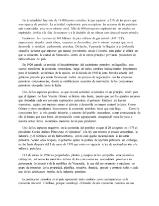 En la actualidad hay más de 18.000 pozos cerrados, lo que equivale a 53% de los pozos que
son capaces de producir. La actividad exploratoria para reemplazar las reservas de los petróleos
más comerciales está en su mínimo nivel. Más de 600 prospectos exploratorios no pueden ser
explotados debido a la falta de recursos y a la decisión de no ofrecer esas áreas al sector privado.
Finalmente, los recursos de 147 billones de pies cúbicos de gas natural (147 TCF),
mayormente situados costa afuera, tampoco se desarrollan, por la mismas razones que no se
desarrolla la actividad exploratoria petrolera. De hecho, Venezuela ha llegado a la deplorable
situación de tener que importar gas natural por tuberías desde Colombia para paliar el déficit en
que se encuentra la ciudad de Maracaibo, centro de la otrora principal provincia productora de
hidrocarburos del país.
En 1920 cuando se produjo el descubrimiento del yacimiento petrolero en lagunillas, este
suceso transforma la economía venezolana, luego de varios cambios institucionales importantes
para el desarrollo económico de la nación, en la década de 1940 la junta Revolucionaria del
gobierno presidia por rotulo Betancourt realiza un proceso de negociación con las empresas
petroleras concesionarias, donde se establecieron acuerdos de renovación de las concesiones
petroleras otorgadas hasta la fecha.
Uno de los aspectos positivos, es que en esta actividad económica en un principio sirvió para
que el régimen de Juan Vicente Gómez se hiciera más fuerte, puesto que con los grandes recursos
que obtendría cada vez con más explotación petrolera, el gobierno fortalece las fuerzas
represivas, equipa con mejores armas el ejército y desarrolla un mayor control del país. Como
Gómez y otros presidentes favorecieron la economía petrolera hasta que esta llego, Como la
conocemos hoy, la más grande industria y sustento del pueblo venezolano, como consecuencia de
ello el interés por otra forma de producción como agropecuaria desapareció para dar paso a
nuestra actual forma económica moderna de un país productor.
Uno de los aspectos negativos en la economía del petróleo es que el 20 de agosto en 1975 el
presidente Carlos Andrés Pérez puso el “ejecútese” a la ley que reserva el estado venezolano, la
industria y el comercio de los hidrocarburos, con lo cual quedo nacionalizada la industria
petrolera. Veinte años después, el gobierno aplico la política de apertura petrolera, sin embargo,
no fue hasta después del 1 de enero de 1976 que entro en vigencia la ley de nacionalización a la
industria petrolera.
El 1 de enero de 1976 las propiedades, plantas y equipos de las compañías concesionarios
extranjeras, así como los modestos activos de los concesionarios venezolanos pasaron a ser
pertenencia del estado y de la república de Venezuela, la que del ese momento y mediante un
grupo de empresas de su propiedad, planifica, resuelve, financia, ejecuta y controla todas y cada
una de las actividades propias de la industria petrolera.
La producción petrolera en el país representó tanto cambios como permanencias en la
economía nacional. Cambios, porque constituyó el tránsito de una economía centrada en una
 