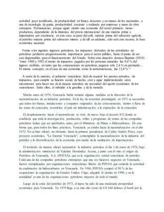 actividad poco tecnificada, de productividad en franco descenso y en manos de los nacionales, a
una de tecnología de punta, productividad creciente y realizada por empresas y mano de obra
extranjera. Permanencias, porque siguió siendo una economía del sector primario, mono-
productora, dependiente de la dinámica del precio internacional de una materia prima e
importadora por excelencia; en este caso, se pasó del café, materia prima del subsector agrícola,
al petróleo materia prima del subsector minero y de allí en adelante, sólo será éste recurso, la base
económica nacional.
Frente a los ingentes ingresos petroleros, los impuestos derivados de las actividades no
petroleras perdieron progresivamente importancia para el sector público, hasta el punto de ser
casi dispensables para el funcionamiento del Estado. Sobre esta situación destaca Baptista (2010)
“entre 1980 y 1992 el monto de impuestos pagados por las personas naturales fue 0,8 % del
ingreso recibido, en tanto que las corporaciones no petroleras pagaron sólo 2,4 % en promedio…
El mismo concepto, en el caso de una economía como la norteamericana, fue 13,4 % “
A razón de lo anterior, el gobierno venezolano dejó de requerir los aportes privados, vía
impuestos, para cumplir su función social; de hecho, creó y sigue implementando otros
mecanismos para hacer uso de la riqueza petrolera sin necesidad del aporte económico de los
venezolanos. Entre ellos, el subsidio a la gasolina y de la moneda.
Mucho antes de 1976, Venezuela había tomado algunas medidas en la dirección de la
nacionalización de su industria petrolera. En la ley de reversión promulgada en 1971 se aseveraba
que todos los bienes, instalaciones y conjuntos originados de las concesionarias, dentro o fuera de
las zonas de concesión, revertirían al país sin indemnización a la expiración de la concesión.
El desplazamiento hacia el nacionalismo se vivió de nuevo bajo el decreto 832 donde se
establecía que toda la investigación, producción, refino y programas de ventas de las compañías
petroleras tenían que ser aprobados, antes, por el Ministerio de Minas e Hidrocarburos. De esta
forma que, para todos los fines prácticos, Venezuela ya estaba hacia la nacionalización en el año
1972. No se hizo oficial, no obstante, hasta la primera presidencia de Carlos Andrés Pérez, cuyo
proyecto económico, "La Enorme Venezuela", contemplaba la nacionalización de la industria del
petróleo y la diversificación de la economía por medio de la sustitución de importaciones.
El territorio de manera oficial nacionalizó la industria petrolera el día 1 de enero de 1976, bajo
la administración ministerial de Valentín Hernández Acosta, y junto con él vino el origen de
Petróleos de Venezuela, S.A. (PDVSA), que es la organización estatal venezolana de petróleo.
Cada una de las compañías petroleras extranjeras que una vez hicieron negocios en Venezuela,
fueron reemplazadas por organizaciones venezolanas filiales de PDVSA que controla la actividad
de explotación de hidrocarburos en Venezuela. En 1986, PDVSA compró el 50 % de las
ocupaciones la organización de Estados Unidos Citgo, adquirió lo demás en 1990, y en la
actualidad es una de las organizaciones petroleras mayores de todo el mundo.
Luego de la crisis del petróleo de 1973, el lapso ha sido de una moderada prosperidad
económica para Venezuela. En 1979 llega a su más alto costo de US $40 dólares el barril por la
 