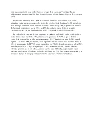 crisis que se manifestó en el Golfo Pérsico a lo largo de la Guerra de Yom Kipur ha sido
subjetivamente de corta duración. Este fue especialmente el caso durante el exceso de petróleo de
1980.
Las naciones miembros de la OPEP no se estaban adhiriendo estrictamente a las cuotas
asignadas, y otra vez se desplomaron los costos del petróleo. En la década de los 90, los indicios
de la patología holandesa fueron de nuevo evidentes. Entre 1990 y 1999, la producción industrial
de Venezuela se disminuyó de un 50% a un 24% del producto interno bruto de la nación
comparativamente con una disminución de 36% a 29% para lo demás de Latinoamérica.
En lo elevado de cada una de estas preguntas, la eficiencia de PDVSA estaba en tela de juicio
en los últimos años. De 1976 a 1992, el costo de las ganancias de PDVSA, que se destinó a
costos de la organización ha sido, aproximadamente, del 29% dejando un resto de 71% para el
régimen. De 1993 a 2000, no obstante, dicha repartición ha sido casi del todo revertido donde el
64% de las ganancias de PDVSA fueron mantenidos por PDVSA dejando un resto de solo el 36%
para el regimen.31.A lo largo de aquel lapso PDVSA se internacionalizó, compró diferentes
refinerías y terminales en EE. UU. , Alemania y en las islas del Caribe, su producción creció
pudiendo un récord de 3,3 millones de barriles cotidianos en 1998. Este aumento entregó inicio a
novedosas fuentes de trabajo y perfeccionamiento a expertos petroleros venezolanos.
 