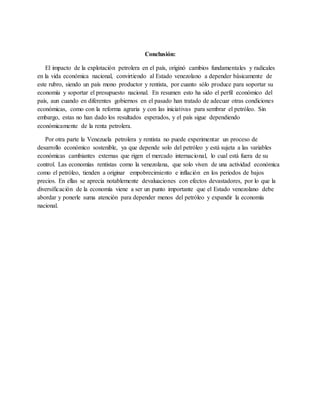 Conclusión:
El impacto de la explotación petrolera en el país, originó cambios fundamentales y radicales
en la vida económica nacional, convirtiendo al Estado venezolano a depender básicamente de
este rubro, siendo un país mono productor y rentista, por cuanto sólo produce para soportar su
economía y soportar el presupuesto nacional. En resumen esto ha sido el perfil económico del
país, aun cuando en diferentes gobiernos en el pasado han tratado de adecuar otras condiciones
económicas, como con la reforma agraria y con las iniciativas para sembrar el petróleo. Sin
embargo, estas no han dado los resultados esperados, y el país sigue dependiendo
económicamente de la renta petrolera.
Por otra parte la Venezuela petrolera y rentista no puede experimentar un proceso de
desarrollo económico sostenible, ya que depende solo del petróleo y está sujeta a las variables
económicas cambiantes externas que rigen el mercado internacional, lo cual está fuera de su
control. Las economías rentistas como la venezolana, que solo viven de una actividad económica
como el petróleo, tienden a originar empobrecimiento e inflación en los periodos de bajos
precios. En ellas se aprecia notablemente devaluaciones con efectos devastadores, por lo que la
diversificación de la economía viene a ser un punto importante que el Estado venezolano debe
abordar y ponerle suma atención para depender menos del petróleo y expandir la economía
nacional.
 