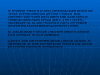 En condiciones normales es un líquido bituminoso que puede presentar gran variación en diversos parámetros como color y viscosidad (desde amarillentos y poco viscosos como la gasolina hasta líquidos negros tan viscosos que apenas fluyen), densidad (entre 0,75 g/ml y 0,95 g/ml), capacidad calorífica, etc. Estas variaciones se deben a la diversidad de concentraciones de los hidrocarburos que componen la mezcla. Es un recurso natural no renovable y actualmente también es la principal fuente de energía en los países desarrollados.  El petróleo líquido puede presentarse asociado a capas de gas natural, en yacimientos que han estado enterrados durante millones de años, cubiertos por los estratos superiores de la corteza terrestre. 