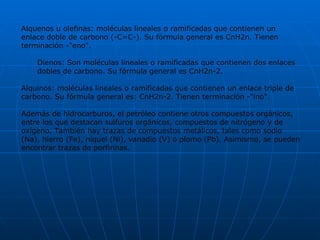 Alquenos u olefinas: moléculas lineales o ramificadas que contienen un enlace doble de carbono (-C=C-). Su fórmula general es CnH2n. Tienen terminación -"eno". Dienos: Son moléculas lineales o ramificadas que contienen dos enlaces dobles de carbono. Su fórmula general es CnH2n-2. Alquinos: moléculas lineales o ramificadas que contienen un enlace triple de carbono. Su fórmula general es: CnH2n-2. Tienen terminación -"ino".  Además de hidrocarburos, el petróleo contiene otros compuestos orgánicos, entre los que destacan sulfuros orgánicos, compuestos de nitrógeno y de oxígeno. También hay trazas de compuestos metálicos, tales como sodio (Na), hierro (Fe), níquel (Ni), vanadio (V) o plomo (Pb). Asimismo, se pueden encontrar trazas de porfirinas. 