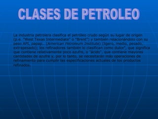 CLASES DE PETROLEO La industria petrolera clasifica el petróleo crudo según su lugar de origen (p.e. "West Texas Intermediate" o "Brent") y también relacionándolo con su peso API, papap.. ( American Petroleum Institute ) (ligero, medio, pesado, extrapesado); los refinadores también lo clasifican como dulce", que significa que contiene relativamente poco azufre, o "ácido", que contiene mayores cantidades de azufre y, por lo tanto, se necesitarán más operaciones de refinamiento para cumplir las especificaciones actuales de los productos refinados . 