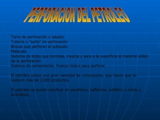 PERFORACION DEL PETROLEO Torre de perforación o taladro  Tubería o "sarta" de perforación  Brocas que perforan el subsuelo  Malacate  Sistema de lodos que bombea, inyecta y saca a la superficie el material sólido de la perforación Sistema de cementación. Fuerza motriz para perforar El petróleo posee una gran variedad de compuestos, que hacen que se realicen más de 2.000 productos. El petróleo se puede clasificar en parafínico, nafténico, asfáltico o mixto y aromático. 