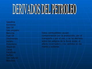 DERIVADOS DEL PETROLEO Gasolina Kerosene Gas Oil Gas propano Bencina Fuel Oil Disolventes Asfalto Polietileno Alquitrán Ceras Parafinas Naftas Gas natural Benceno Estos combustibles causan contaminación por la producción, por el transporte y por el uso, y se ha alertado sobre los peligros de la lluvia ácida, el efecto invernadero y los vertidos en los mares u océanos  