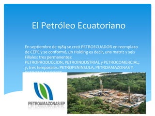 El Petróleo Ecuatoriano
En septiembre de 1989 se creó PETROECUADOR en reemplazo
de CEPE y se conformó, un Holding es decir, una matriz y seis
Filiales: tres permanentes:
PETROPRODUCCION, PETROINDUSTRIAL y PETROCOMERCIAL;
y, tres temporales: PETROPENINSULA, PETROAMAZONAS Y
PETROTRANSPORTE.

 