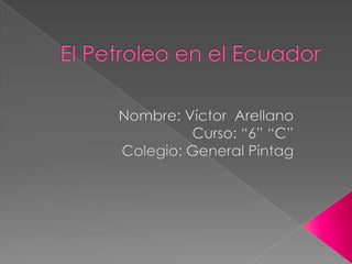 El Petroleo en el Ecuador Nombre: Víctor  Arellano Curso: “6” “C” Colegio: General Pintag 