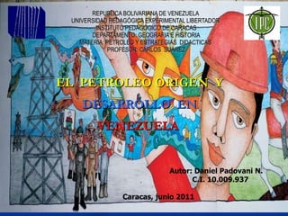 REPUBLICA BOLIVARIANA DE VENEZUELA  UNIVERSIDAD PEDAGÓGICA EXPERIMENTAL LIBERTADOR  INSTITUTO PEDAGÓGICO DE CARACAS DEPARTAMENTO: GEOGRAFIA E HISTORIA MATERIA: PETROLEO Y ESTRATEGIAS  DIDACTICAS  PROFESOR: CARLOS  SUAREZ EL  PETROLEO ORIGEN  Y  DESARROLLO  EN  VENEZUELA  Autor: Daniel Padovani N.   C.I. 10.009.937 Caracas, junio 2011 