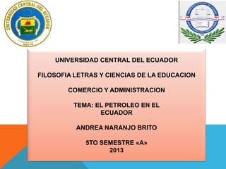 UNIVERSIDAD CENTRAL DEL ECUADOR
FILOSOFIA LETRAS Y CIENCIAS DE LA EDUCACION
COMERCIO Y ADMINISTRACION
TEMA: EL PETROLEO EN EL
ECUADOR
ANDREA NARANJO BRITO
5TO SEMESTRE «A»
2013
 