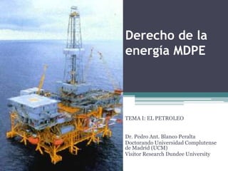 Derecho de la
energía MDPE




TEMA I: EL PETROLEO


Dr. Pedro Ant. Blanco Peralta
Doctorando Universidad Complutense
de Madrid (UCM)
Visitor Research Dundee University
 