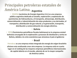 Principales petroleras estatales de América Latina Argentina ENARSA  (acrónimo de Energía Argentina S.A.) es una empresa pública argentina dedicada al estudio, exploración y explotación de yacimientos de hidrocarburos, el transporte, almacenaje, distribución, comercialización e industrialización de estos productos y sus derivados, el transporte y distribución de gas natural, y la generación, transporte, distribución y comercialización de energía eléctrica.  Bolivia YPFB  (Yacimientos petrolíferos fiscales bolivianos) es la empresa estatal boliviana encargada de la exploración y procesos de destilación y venta en Bolivia, debido a la crisis económica que atraviesa el país el gobierno  Brasil Petrobras  es una empresa mixta integrada de energía de origen brasileño oliviano esta analizando crear otra empresa. La empresa está en cuarto  lugar en el ranking de las mayores empresas petrolíferas internacionales de capital abierto en el mundo, además de ser la mayor compañía de América Latina. 