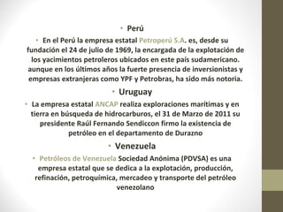 Perú En el Perú la empresa estatal  Petroperú S.A . es, desde su fundación el 24 de julio de 1969, la encargada de la explotación de los yacimientos petroleros ubicados en este país sudamericano. aunque en los últimos años la fuerte presencia de inversionistas y empresas extranjeras como YPF y Petrobras, ha sido más notoria. Uruguay La empresa estatal  ANCAP  realiza exploraciones marítimas y en tierra en búsqueda de hidrocarburos, el 31 de Marzo de 2011 su presidente Raúl Fernando Sendiccon firmo la existencia de petróleo en el departamento de Durazno Venezuela Petróleos de Venezuela  Sociedad Anónima (PDVSA) es una empresa estatal que se dedica a la explotación, producción, refinación, petroquímica, mercadeo y transporte del petróleo venezolano 