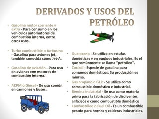 Gasolina motor corriente y extra  - Para consumo en los vehículos automotores de combustión interna, entre otros usos. Turbo combustible o turbosina  - Gasolina para aviones jet, también conocida como Jet-A. Gasolina de aviación  - Para uso en aviones con motores de combustión interna. ACPM o Diesel  - De uso común en camiones y buses. Queroseno  - Se utiliza en estufas domésticas y en equipos industriales. Es el que comúnmente se llama "petróleo". Cocinol -  Especie de gasolina para consumos domésticos. Su producción es mínima. Gas propano o GLP  - Se utiliza como combustible doméstico e industrial. Bencina industrial  - Se usa como materia prima para la fabricación de disolventes alifáticos o como combustible doméstico Combustóleo o Fuel Oíl  - Es un combustible pesado para hornos y calderas industriales. 