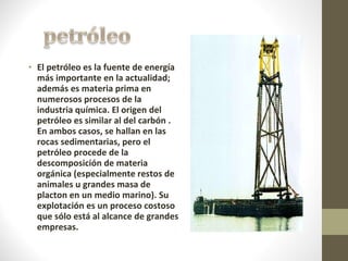El petróleo es la fuente de energía más importante en la actualidad; además es materia prima en numerosos procesos de la industria química. El origen del petróleo es similar al del carbón . En ambos casos, se hallan en las rocas sedimentarias, pero el petróleo procede de la descomposición de materia orgánica (especialmente restos de animales u grandes masa de placton en un medio marino). Su explotación es un proceso costoso que sólo está al alcance de grandes empresas.   