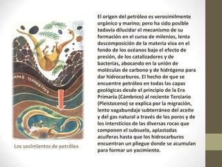 El origen del petróleo es verosímilmente orgánico y marino; pero ha sido posible todavía dilucidar el mecanismo de su formación en el curso de milenios, lenta descomposición de la materia viva en el fondo de los océanos bajo el efecto de presión, de los catalizadores y de bacterias, abocando en la unión de moléculas de carbono y de hidrógeno para dar hidrocarburos. El hecho de que se encuentre petróleo en todas las capas geológicas desde el principio de la Era Primaria (Cámbrico) al reciente Terciario (Pleistoceno) se explica por la migración, lento vagabundaje subterráneo del aceite y del gas natural a través de los poros y de los intersticios de las diversas rocas que componen el subsuelo, aplastadas acuíferas hasta que los hidrocarburos encuentran un pliegue donde se acumulan para formar un yacimiento. 