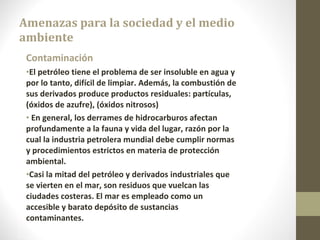 Amenazas para la sociedad y el medio ambiente Contaminación El petróleo tiene el problema de ser insoluble en agua y por lo tanto, difícil de limpiar. Además, la combustión de sus derivados produce productos residuales: partículas, (óxidos de azufre), (óxidos nitrosos) En general, los derrames de hidrocarburos afectan profundamente a la fauna y vida del lugar, razón por la cual la industria petrolera mundial debe cumplir normas y procedimientos estrictos en materia de protección ambiental. Casi la mitad del petróleo y derivados industriales que se vierten en el mar, son residuos que vuelcan las ciudades costeras. El mar es empleado como un accesible y barato depósito de sustancias contaminantes. 