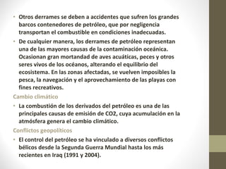 Otros derrames se deben a accidentes que sufren los grandes barcos contenedores de petróleo, que por negligencia transportan el combustible en condiciones inadecuadas. De cualquier manera, los derrames de petróleo representan una de las mayores causas de la contaminación oceánica. Ocasionan gran mortandad de aves acuáticas, peces y otros seres vivos de los océanos, alterando el equilibrio del ecosistema. En las zonas afectadas, se vuelven imposibles la pesca, la navegación y el aprovechamiento de las playas con fines recreativos. Cambio climático La combustión de los derivados del petróleo es una de las principales causas de emisión de CO2, cuya acumulación en la atmósfera genera el cambio climático.  Conflictos geopolíticos El control del petróleo se ha vinculado a diversos conflictos bélicos desde la Segunda Guerra Mundial hasta los más recientes en Iraq (1991 y 2004). 