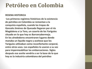 Petróleo en Colombia RESENA HISTORICA Los primeros registros históricos de la existencia de petróleo en Colombia se remontan a la conquista española, cuando las tropas de Gonzalo Jiménez de Quesada llegaron por el río Magdalena a La Tora, un caserío de los Yariguíes situado en lo que hoy es Barrancabermeja. En los alrededores encontraron lugares donde manaba un liquido negro y aceitoso que los Yariguíes utilizaban como reconfortante corporal, entre otros usos. Los españoles lo usaron a su vez para impermeabilizar las embarcaciones. Siglos después ese aceite vendría a ser la base de lo que hoy es la industria colombiana del petróleo 