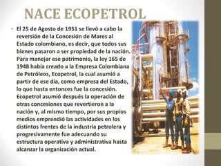 NACE ECOPETROL El 25 de Agosto de 1951 se llevó a cabo la reversión de la Concesión de Mares al Estado colombiano, es decir, que todos sus bienes pasaron a ser propiedad de la nación. Para manejar ese patrimonio, la ley 165 de 1948 había creado a la Empresa Colombiana de Petróleos, Ecopetrol, la cual asumió a partir de ese día, como empresa del Estado, lo que hasta entonces fue la concesión. Ecopetrol asumió después la operación de otras concesiones que revertieron a la nación y, al mismo tiempo, por sus propios medios emprendió las actividades en los distintos frentes de la industria petrolera y progresivamente fue adecuando su estructura operativa y administrativa hasta alcanzar la organización actual. 