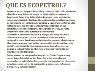 QUE ES ECOPETROL? Ecopetrol es una empresa industrial y comercial del Estado, vinculada al Ministerio de Minas y Energía. La vigilancia fiscal la ejerce la Contraloría General de la República. Funciona como sociedad de naturaleza mercantil, dedicada al ejercicio de las actividades propias de la industria y el comercio del petróleo y sus afines, conforme a las reglas del derecho privado y a las normas contenidas en sus estatutos, salvo las excepciones consagradas en la ley. La Junta Directiva es la máxima autoridad de la empresa La preside el ministerio de Minas y Energía y la integran cuatro miembros principales con sus respectivos suplentes, todos designados por el Presidente de la República y sujetos al régimen de libre nombramiento y remoción. La autoridad administrativa recae en la Presidencia de la Empresa, cargo que tiene el carácter de público y es igualmente de libre nombramiento y remoción del Presidente de la República. Opera a través de dos grandes bloques: un Centro Corporativo y cuatro Áreas Estratégicas. Las Áreas Estratégicas son las que desarrollan las actividades directamente relacionadas con el negocio petrolero, como son las de exploración y producción, refinación, transporte y comercialización 