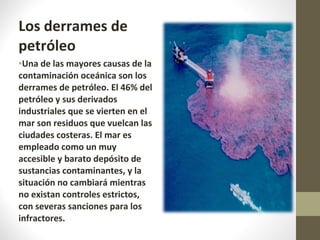 Los derrames de petróleo Una de las mayores causas de la contaminación oceánica son los derrames de petróleo. El 46% del petróleo y sus derivados industriales que se vierten en el mar son residuos que vuelcan las ciudades costeras. El mar es empleado como un muy accesible y barato depósito de sustancias contaminantes, y la situación no cambiará mientras no existan controles estrictos, con severas sanciones para los infractores. 
