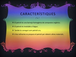 CARACTERÍSTIQUES
 El petroli és una barreja homogènia de compostos orgànics.
 El petroli és insoluble a l’aigua .
 També és conegut com petroli cru.
 A les refineries es prepara el petroli per obtenir altres materials.
 