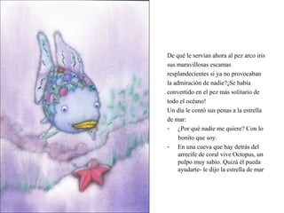 De qué le servían ahora al pez arco iris
sus maravillosas escamas
resplandecientes si ya no provocaban
la admiración de nadie?¡Se había
convertido en el pez más solitario de
todo el océano!
Un día le contó sus penas a la estrella
de mar:
- ¿Por qué nadie me quiere? Con lo
bonito que soy.
- En una cueva que hay detrás del
arrecife de coral vive Octopus, un
pulpo muy sabio. Quizá él pueda
ayudarte- le dijo la estrella de mar