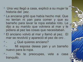  Una vez llegó a casa, explicó a su mujer la
historia del pez.
La anciana gritó que había hecho mal. Que
no tenían ni pan para comer y que su
barreño para lavar la ropa estaba roto. Le
dijo a su marido que volviera al mar y le
pidiera al pez las cosas que necesitaban.
El anciano volvió al mar y llamó al pez. El
mar se revolvió y apareció el pez de oro .
- ¿ Qué quieres anciano?
- Mi esposa desea pan y un barreño
nuevo para la ropa.
- No te preocupes, vete a casa
tranquilo.
 