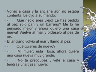 Volvió a casa y la anciana aún no estaba
contenta. Le dijo a su marido:
- Qué necio eres viejo! Le has pedido
al pez solo pan y un barreño? Me lo he
pensado mejor y ahora quiero una casa
nueva! Vuelve al mar y pídeselo al pez de
oro.
El anciano volvió al mar y llamó al pez.
- Qué quieres de nuevo?
- Mi mujer, está loca, ahora quiere
una casa nueva muy grande.
- No te preocupes , vete a casa y
tendrás una casa nueva.
 