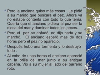 Pero la anciana quiso más cosas . Le pidió
a su marido que buscara el pez. Ahora ya
no estaba contenta con todo lo que tenía.
Quería que el anciano pidiera al pez ser la
diosa del mar y dominar todos los peces.
Pero el pez se enfadó, no dijo nada y se
marchó. El anciano esperó más de dos
horas pero el pez no apareció.
Después hubo una tormenta y lo destruyó
todo .
Al cabo de unas horas el anciano apareció
en la orilla del mar junto a su antigua
cabaña. Vio a su mujer al lado del barreño
roto.
 
