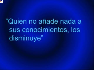 “Quien no añade nada a sus conocimientos, los disminuye” 