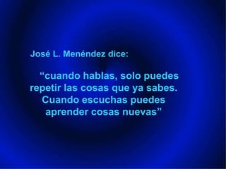 José L. Menéndez dice:“cuando hablas, solo puedes repetir las cosas que ya sabes. Cuando escuchas puedes aprender cosas nuevas”