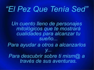 “El Pez Que Tenía Sed”Un cuento lleno de personajes mitológicos que te mostrará cualidades para alcanzar tu sueño... Para ayudar a otros a alcanzarlos y... Para descubrir sobre ti mism@ a través de sus aventuras.