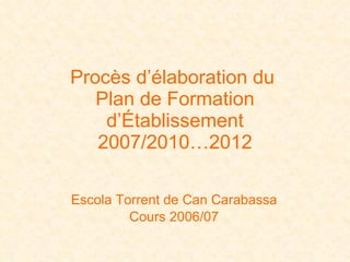 Procès d’élaboration du  Plan de Formation d’Établissement 2007/2010…2012 Escola  Torrent  de Can  Carabassa Cours 2006/07 