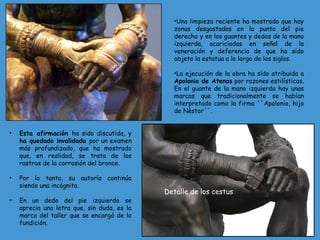 •Una limpieza reciente ha mostrado que hay
zonas desgastadas en la punta del pie
derecho y en los guantes y dedos de la mano
izquierda, acariciadas en señal de la
veneración y deferencia de que ha sido
objeto la estatua a lo largo de los siglos.
•La ejecución de la obra ha sido atribuida a
Apolonio de Atenas por razones estilísticas.
En el guante de la mano izquierda hay unas
marcas que tradicionalmente se habían
interpretado como la firma ´´Apolonio, hijo
de Nèstor´´.
• Esta afirmación ha sido discutida, y
ha quedado invalidada por un examen
más profundizado, que ha mostrado
que, en realidad, se trata de los
rastros de la corrosión del bronce.
• Por lo tanto, su autoría continúa
siendo una incógnita.
• En un dedo del pie izquierdo se
aprecia una letra que, sin duda, es la
marca del taller que se encargó de la
fundición.
Detalle de los cestus
 