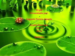 El pH
   Presentado por:

Augusto Forero Aponte

   Grado Once uno
       (11-1)
       2012

      Química
 