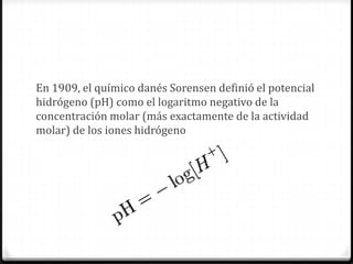 En 1909, el químico danés Sorensen definió el potencial
hidrógeno (pH) como el logaritmo negativo de la
concentración molar (más exactamente de la actividad
molar) de los iones hidrógeno
 