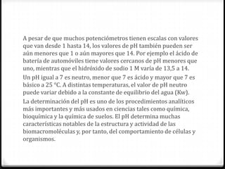 A pesar de que muchos potenciómetros tienen escalas con valores
que van desde 1 hasta 14, los valores de pH también pueden ser
aún menores que 1 o aún mayores que 14. Por ejemplo el ácido de
batería de automóviles tiene valores cercanos de pH menores que
uno, mientras que el hidróxido de sodio 1 M varía de 13,5 a 14.
Un pH igual a 7 es neutro, menor que 7 es ácido y mayor que 7 es
básico a 25 °C. A distintas temperaturas, el valor de pH neutro
puede variar debido a la constante de equilibrio del agua (Kw).
La determinación del pH es uno de los procedimientos analíticos
más importantes y más usados en ciencias tales como química,
bioquímica y la química de suelos. El pH determina muchas
características notables de la estructura y actividad de las
biomacromoléculas y, por tanto, del comportamiento de células y
organismos.
 